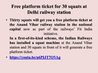 Free platform ticket for 30 squats at
Delhi railway station
• Thirty squats will get you a free platform ticket at
the Anand Vihar railway station in the national
capital now as part of the railways’ Fit India
initiative.
In a first-of-its-kind scheme, the Indian Railways
has installed a squat machine at the Anand Vihar
station and 30 squats in front of it will generate a free
platform ticket.
• https://youtu.be/u6PIJT7OVAg
 