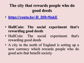 The city that rewards people who do
good deeds
• https://youtu.be/-H_DHv9iukE
• HullCoin: The social experiment that's
rewarding good deeds
• HullCoin: The social experiment that's
rewarding good deeds
• A city in the north of England is setting up a
new currency which rewards people who do
good acts that benefit society.
 