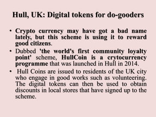 Hull, UK: Digital tokens for do-gooders
• Crypto currency may have got a bad name
lately, but this scheme is using it to reward
good citizens.
• Dubbed 'the world's first community loyalty
point' scheme, HullCoin is a crytocurrency
programme that was launched in Hull in 2014.
• Hull Coins are issued to residents of the UK city
who engage in good works such as volunteering.
The digital tokens can then be used to obtain
discounts in local stores that have signed up to the
scheme.
 