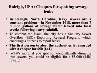 Raleigh, USA: Cheques for spotting sewage
leaks
• In Raleigh, North Carolina, leaky sewers are a
constant problem – in November 2018, more than 7
million gallons of sewage water leaked into local
creeks following heavy rainfall.
• To combat the issue, the city has a Sanitary Sewer
Overflow (SSO) Reporting Reward Program, which
encourages citizens to report leaks.
• The first person to alert the authorities is rewarded
with a cheque for $50 (£41).
• What's more, if you spot someone illegally dumping
into sewers, you could be eligible for a $5,000 (£4k)
reward.
 