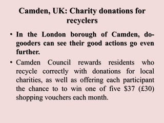 Camden, UK: Charity donations for
recyclers
• In the London borough of Camden, do-
gooders can see their good actions go even
further.
• Camden Council rewards residents who
recycle correctly with donations for local
charities, as well as offering each participant
the chance to to win one of five $37 (£30)
shopping vouchers each month.
 