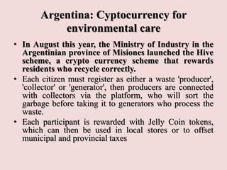 Argentina: Cyptocurrency for
environmental care
• In August this year, the Ministry of Industry in the
Argentinian province of Misiones launched the Hive
scheme, a crypto currency scheme that rewards
residents who recycle correctly.
• Each citizen must register as either a waste 'producer',
'collector' or 'generator', then producers are connected
with collectors via the platform, who will sort the
garbage before taking it to generators who process the
waste.
• Each participant is rewarded with Jelly Coin tokens,
which can then be used in local stores or to offset
municipal and provincial taxes
 