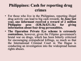 Philippines: Cash for reporting drug
crimes
• For those who live in the Philippines, reporting illegal
drug activity can lead to big cash rewards. In June last
year, one informant received a reward of 2 million
Philippine peso ($38.3k/£31.1k) for giving
information about four drug personalities.
• The Operation Private Eye scheme is extremely
contentious, however, given the Filipino government's
brutal war on drugs, which has been bitterly criticised
for encouraging extrajudicial killings, so much so that
the International Criminal Court in The Hague is
conducting an investigation into the widespread human
rights abuses.
 