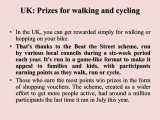 UK: Prizes for walking and cycling
• In the UK, you can get rewarded simply for walking or
hopping on your bike.
• That's thanks to the Beat the Street scheme, run
by various local councils during a six-week period
each year. It's run in a game-like format to make it
appeal to families and kids, with participants
earning points as they walk, run or cycle.
• Those who earn the most points win prizes in the form
of shopping vouchers. The scheme, created as a wider
effort to get more people active, had around a million
participants the last time it ran in July this year.
 
