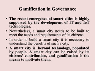 Gamification in Governance
• The recent emergence of smart cities is highly
supported by the development of IT and IoT
technologies.
• Nevertheless, a smart city needs to be built to
meet the needs and requirements of its citizens.
• In order to build a smart city it is necessary to
understand the benefits of such a city.
• A smart city is, beyond technology, populated
by people. A smart city can be raised by its
citizens' contribution, and gamification is the
means to motivate them.
 