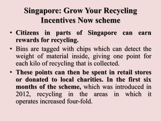 Singapore: Grow Your Recycling
Incentives Now scheme
• Citizens in parts of Singapore can earn
rewards for recycling.
• Bins are tagged with chips which can detect the
weight of material inside, giving one point for
each kilo of recycling that is collected.
• These points can then be spent in retail stores
or donated to local charities. In the first six
months of the scheme, which was introduced in
2012, recycling in the areas in which it
operates increased four-fold.
 