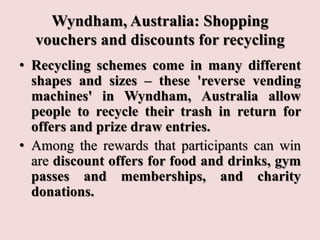 Wyndham, Australia: Shopping
vouchers and discounts for recycling
• Recycling schemes come in many different
shapes and sizes – these 'reverse vending
machines' in Wyndham, Australia allow
people to recycle their trash in return for
offers and prize draw entries.
• Among the rewards that participants can win
are discount offers for food and drinks, gym
passes and memberships, and charity
donations.
 