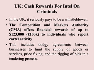 UK: Cash Rewards For Intel On
Criminals
• In the UK, it seriously pays to be a whistleblower.
• The Competition and Markets Authority
(CMA) offers financial rewards of up to
$123,000 (£100k) to individuals who report
cartel activity.
• This includes dodgy agreements between
businesses to limit the supply of goods or
services, price fixing, and the rigging of bids in a
tendering process.
 