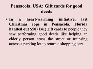Pensacola, USA: Gift cards for good
deeds
• In a heart-warming initiative, last
Christmas cops in Pensacola, Florida
handed out $50 (£41) gift cards to people they
saw performing good deeds like helping an
elderly person cross the street or traipsing
across a parking lot to return a shopping cart.
 