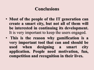 Conclusions
• Most of the people of the IT generation can
create a smart city, but not all of them will
be interested in continuing its development.
It is very important to keep the users engaged.
• This is the reason why gamification is a
very important tool that can and should be
used when designing a smart city
application. People need motivation, fun,
competition and recognition in their lives.
 