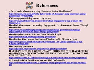 References
• A future model of democracy using “Immersive Serious Gamification”
• https://medium.com/@rui.lu0623/a-future-model-of-democracy-using-immersive-serious-
gamification-797be6e385b2
• Citizen engagement is key to smart city success
• https://www.smartcitiesworld.net/news/news/citizen-engagement-is-key-to-smart-city-
success-2685
• Gamified Governance: Increasing Engagement In Government Issues Through
Gamification
• https://www.researchthroughgaming.com/games/gamified-governance-increasing-
engagement-in-government-issues-through-gamification/
• Gamifying Government: A Serious Game To Make It Agile
• https://innovationlab.net/blog/gamifying-government/
• Gamification: Governments Use Gaming Principles to Get Citizens Involved
• https://www.govtech.com/Gamification-Governments-Use-Gaming-Principles-to-Get-
Citizens-Involved.html
• How to gamify government
• https://apolitical.co/en/solution_article/how-to-gamify-government
• IF (URBAN) LIFE IS A GAME, (SMART) CITIES ARE THE PLAYGROUNDS.
GAMIFICATION, CIVIC REWARDS AND CROWDSOURCING STRATEGIES FOR
CONNECTED CITIES.-
• https://urban360.me/2012/08/24/if-urban-life-is-a-game-smart-cities-are-the-playgrounds/
• 15 Examples of City Gamification that are NOT Pokémon GO
• http://www.megamification.com/15-examples-of-city-gamification-that-are-not-pokemon-
go/
 