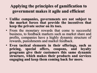 Applying the principles of gamification to
government makes it agile and efficient
• Unlike companies, governments are not subject to
the market forces that provide the incentives that
keep the private sector on its toes.
• From the monetary rewards that come to successful
business, to feedback markers such as market share and
profits, companies have a highly dynamic structure of
rewards, punishments and market feedback.
• Even tactical elements in their offerings, such as
pricing, special offers, coupons, and loyalty
programs give their customers this same dynamic
structure, which makes their products and services
engaging and keep them coming back for more.
 