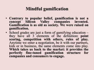 Mindful gamification
• Contrary to popular belief, gamification is not a
concept Silicon Valley companies invented.
Gamification is as old as society. We were raised on
gamification.
• School grades are just a form of gamifying education –
they have all 3 elements of the definition: point
scoring, competition with others, rules of play.
Anytime we enter a negotiation, be it with our partners,
kids or in business, the same elements come into play.
Which takes us back to the market: it provides the
perfectly fine-tuned gamification structure for
companies and consumers to engage.
 