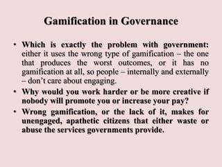 Gamification in Governance
• Which is exactly the problem with government:
either it uses the wrong type of gamification – the one
that produces the worst outcomes, or it has no
gamification at all, so people – internally and externally
– don’t care about engaging.
• Why would you work harder or be more creative if
nobody will promote you or increase your pay?
• Wrong gamification, or the lack of it, makes for
unengaged, apathetic citizens that either waste or
abuse the services governments provide.
 