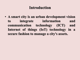 Introduction
• A smart city is an urban development vision
to integrate information and
communication technology (ICT) and
Internet of things (IoT) technology in a
secure fashion to manage a city's assets.
 