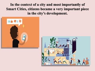 In the context of a city and most importantly of
Smart Cities, citizens became a very important piece
in the city’s development.
 