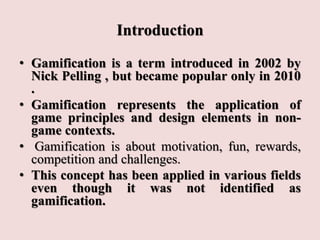 Introduction
• Gamification is a term introduced in 2002 by
Nick Pelling , but became popular only in 2010
.
• Gamification represents the application of
game principles and design elements in non-
game contexts.
• Gamification is about motivation, fun, rewards,
competition and challenges.
• This concept has been applied in various fields
even though it was not identified as
gamification.
 