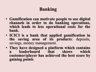 Banking
• Gamification can motivate people to use digital
channels in order to do banking operations,
which leads to less operational costs for the
bank.
• ICICI is a bank that applied gamification in
the saving area of its products: deposits,
savings, money management.
• They have designed a platform which contains
a leaderboard that shows which
customer/player has achieved the best score by
gaining points
 
