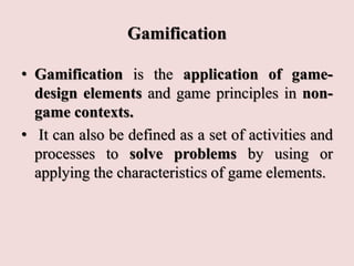 Gamification
• Gamification is the application of game-
design elements and game principles in non-
game contexts.
• It can also be defined as a set of activities and
processes to solve problems by using or
applying the characteristics of game elements.
 