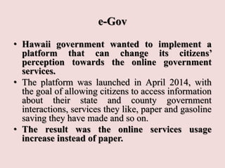 e-Gov
• Hawaii government wanted to implement a
platform that can change its citizens’
perception towards the online government
services.
• The platform was launched in April 2014, with
the goal of allowing citizens to access information
about their state and county government
interactions, services they like, paper and gasoline
saving they have made and so on.
• The result was the online services usage
increase instead of paper.
 