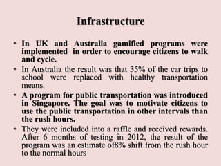 Infrastructure
• In UK and Australia gamified programs were
implemented in order to encourage citizens to walk
and cycle.
• In Australia the result was that 35% of the car trips to
school were replaced with healthy transportation
means.
• A program for public transportation was introduced
in Singapore. The goal was to motivate citizens to
use the public transportation in other intervals than
the rush hours.
• They were included into a raffle and received rewards.
After 6 months of testing in 2012, the result of the
program was an estimate of8% shift from the rush hour
to the normal hours
 