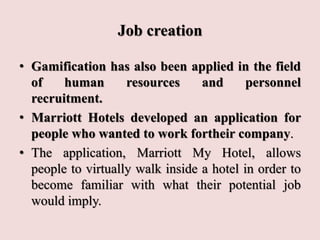 Job creation
• Gamification has also been applied in the field
of human resources and personnel
recruitment.
• Marriott Hotels developed an application for
people who wanted to work fortheir company.
• The application, Marriott My Hotel, allows
people to virtually walk inside a hotel in order to
become familiar with what their potential job
would imply.
 