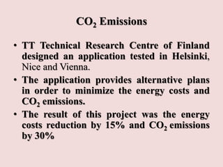 CO2 Emissions
• TT Technical Research Centre of Finland
designed an application tested in Helsinki,
Nice and Vienna.
• The application provides alternative plans
in order to minimize the energy costs and
CO2 emissions.
• The result of this project was the energy
costs reduction by 15% and CO2 emissions
by 30%
 