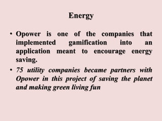 Energy
• Opower is one of the companies that
implemented gamification into an
application meant to encourage energy
saving.
• 75 utility companies became partners with
Opower in this project of saving the planet
and making green living fun
 