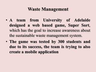 Waste Management
• A team from University of Adelaide
designed a web based game, Super Sort,
which has the goal to increase awareness about
the sustainable waste management system.
• The game was tested by 300 students and
due to its success, the team is trying to also
create a mobile application
 