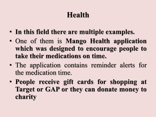 Health
• In this field there are multiple examples.
• One of them is Mango Health application
which was designed to encourage people to
take their medications on time.
• The application contains reminder alerts for
the medication time.
• People receive gift cards for shopping at
Target or GAP or they can donate money to
charity
 