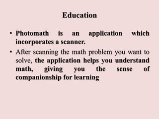 Education
• Photomath is an application which
incorporates a scanner.
• After scanning the math problem you want to
solve, the application helps you understand
math, giving you the sense of
companionship for learning
 