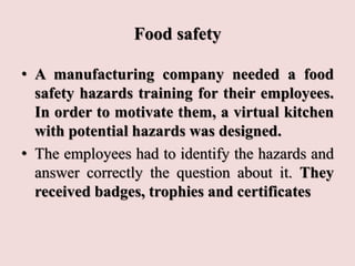 Food safety
• A manufacturing company needed a food
safety hazards training for their employees.
In order to motivate them, a virtual kitchen
with potential hazards was designed.
• The employees had to identify the hazards and
answer correctly the question about it. They
received badges, trophies and certificates
 