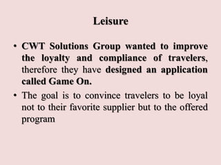 Leisure
• CWT Solutions Group wanted to improve
the loyalty and compliance of travelers,
therefore they have designed an application
called Game On.
• The goal is to convince travelers to be loyal
not to their favorite supplier but to the offered
program
 