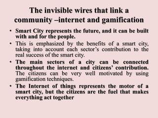 The invisible wires that link a
community –internet and gamification
• Smart City represents the future, and it can be built
with and for the people.
• This is emphasized by the benefits of a smart city,
taking into account each sector’s contribution to the
real success of the smart city.
• The main sectors of a city can be connected
throughout the internet and citizens’ contribution.
The citizens can be very well motivated by using
gamification techniques.
• The Internet of things represents the motor of a
smart city, but the citizens are the fuel that makes
everything act together
 