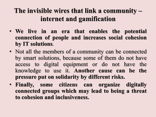The invisible wires that link a community –
internet and gamification
• We live in an era that enables the potential
connection of people and increases social cohesion
by IT solutions.
• Not all the members of a community can be connected
by smart solutions, because some of them do not have
access to digital equipment or do not have the
knowledge to use it. Another cause can be the
pressure put on solidarity by different risks.
• Finally, some citizens can organize digitally
connected groups which may lead to being a threat
to cohesion and inclusiveness.
 
