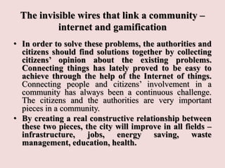 The invisible wires that link a community –
internet and gamification
• In order to solve these problems, the authorities and
citizens should find solutions together by collecting
citizens’ opinion about the existing problems.
Connecting things has lately proved to be easy to
achieve through the help of the Internet of things.
Connecting people and citizens’ involvement in a
community has always been a continuous challenge.
The citizens and the authorities are very important
pieces in a community.
• By creating a real constructive relationship between
these two pieces, the city will improve in all fields –
infrastructure, jobs, energy saving, waste
management, education, health.
 