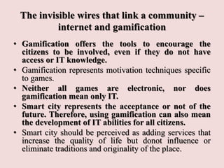The invisible wires that link a community –
internet and gamification
• Gamification offers the tools to encourage the
citizens to be involved, even if they do not have
access or IT knowledge.
• Gamification represents motivation techniques specific
to games.
• Neither all games are electronic, nor does
gamification mean only IT.
• Smart city represents the acceptance or not of the
future. Therefore, using gamification can also mean
the development of IT abilities for all citizens.
• Smart city should be perceived as adding services that
increase the quality of life but donot influence or
eliminate traditions and originality of the place.
 
