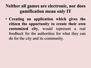 Neither all games are electronic, nor does
gamification mean only IT
• Creating an application which gives the
citizen the opportunity to create their own
customized city, would represent a real
feedback for the authorities for what they can
do for the city and its community.
 