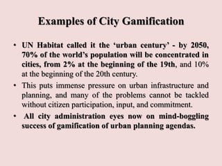 Examples of City Gamification
• UN Habitat called it the ‘urban century’ - by 2050,
70% of the world’s population will be concentrated in
cities, from 2% at the beginning of the 19th, and 10%
at the beginning of the 20th century.
• This puts immense pressure on urban infrastructure and
planning, and many of the problems cannot be tackled
without citizen participation, input, and commitment.
• All city administration eyes now on mind-boggling
success of gamification of urban planning agendas.
 