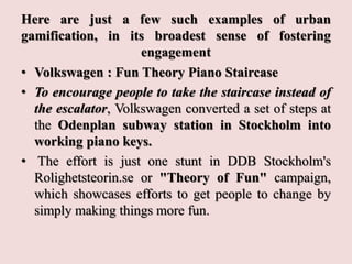 Here are just a few such examples of urban
gamification, in its broadest sense of fostering
engagement
• Volkswagen : Fun Theory Piano Staircase
• To encourage people to take the staircase instead of
the escalator, Volkswagen converted a set of steps at
the Odenplan subway station in Stockholm into
working piano keys.
• The effort is just one stunt in DDB Stockholm's
Rolighetsteorin.se or "Theory of Fun" campaign,
which showcases efforts to get people to change by
simply making things more fun.
 