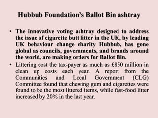 Hubbub Foundation’s Ballot Bin ashtray
• The innovative voting ashtray designed to address
the issue of cigarette butt litter in the UK, by leading
UK behaviour change charity Hubbub, has gone
global as councils, governments, and brands around
the world, are making orders for Ballot Bin.
• Littering cost the tax-payer as much as £850 million in
clean up costs each year. A report from the
Communities and Local Government (CLG)
Committee found that chewing gum and cigarettes were
found to be the most littered items, while fast-food litter
increased by 20% in the last year.
 