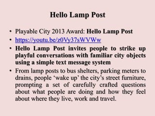 Hello Lamp Post
• Playable City 2013 Award: Hello Lamp Post
• https://youtu.be/z0Vy37sWVWw
• Hello Lamp Post invites people to strike up
playful conversations with familiar city objects
using a simple text message system
• From lamp posts to bus shelters, parking meters to
drains, people ‘wake up’ the city’s street furniture,
prompting a set of carefully crafted questions
about what people are doing and how they feel
about where they live, work and travel.
 