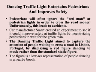 Dancing Traffic Light Entertains Pedestrians
And Improves Safety
• Pedestrians will often ignore the "red man" at
pedestrian lights in order to cross the road sooner.
Unfortunately, this leads to accidents.
• Car manufacturer Smart created an experiment to see if
it could improve safety at traffic lights by incentivizing
pedestrians to wait for the green man.
• The Dancing Traffic Light aimed to capture the
attention of people waiting to cross a road in Lisbon,
Portugal, by displaying a red figure dancing to
music rather than the standard static figure.
• The figure is a low-res representation of people dancing
in a nearby booth.
 