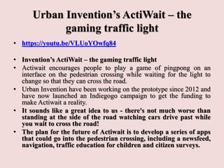 Urban Invention’s ActiWait – the
gaming traffic light
• https://youtu.be/VLUoYOwfq84
• Invention’s ActiWait – the gaming traffic light
• Actiwait encourages people to play a game of pingpong on an
interface on the pedestrian crossing while waiting for the light to
change so that they can cross the road.
• Urban Invention have been working on the prototype since 2012 and
have now launched an Indiegogo campaign to get the funding to
make Actiwait a reality.
• It sounds like a great idea to us - there's not much worse than
standing at the side of the road watching cars drive past while
you wait to cross the road!
• The plan for the future of Actiwait is to develop a series of apps
that could go into the pedestrian crossing, including a newsfeed,
navigation, traffic education for children and citizen surveys.
 