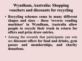 Wyndham, Australia: Shopping
vouchers and discounts for recycling
• Recycling schemes come in many different
shapes and si...