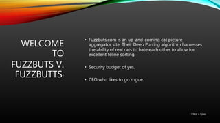 WELCOME
TO
FUZZBUTS V.
FUZZBUTTS1
• Fuzzbuts.com is an up-and-coming cat picture
aggregator site. Their Deep Purring algorithm harnesses
the ability of real cats to hate each other to allow for
excellent feline sorting.
• Security budget of yes.
• CEO who likes to go rogue.
1 Not a typo.
 
