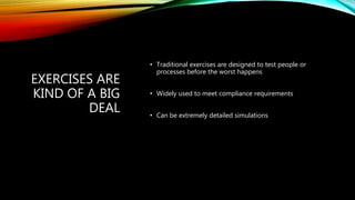 EXERCISES ARE
KIND OF A BIG
DEAL
• Traditional exercises are designed to test people or
processes before the worst happens
• Widely used to meet compliance requirements
• Can be extremely detailed simulations
 
