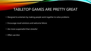 TABLETOP GAMES ARE PRETTY GREAT
• Designed to entertain by making people work together to solve problems
• Encourage novel solutions and welcome failure
• Are more suspenseful than stressful
• Often use dice
 