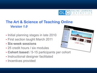 The Art & Science of Teaching Online
Version 1.0
• Initial planning stages in late 2010
• First section taught March 2011
• Six-week sessions
• 25 credit hours / six modules
• Cohort based / 5-15 participants per cohort
• Instructional designer facilitated
• Incentives provided
 