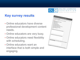 Key survey results
• Online educators have diverse
professional development content
needs.
• Online educators are very busy.
• Online educators need flexibility
with scheduling.
• Online educators want an
interface that is both simple and
engaging.
 